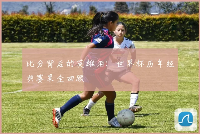 比分背后的英雄泪：世界杯历年经典赛果全回顾