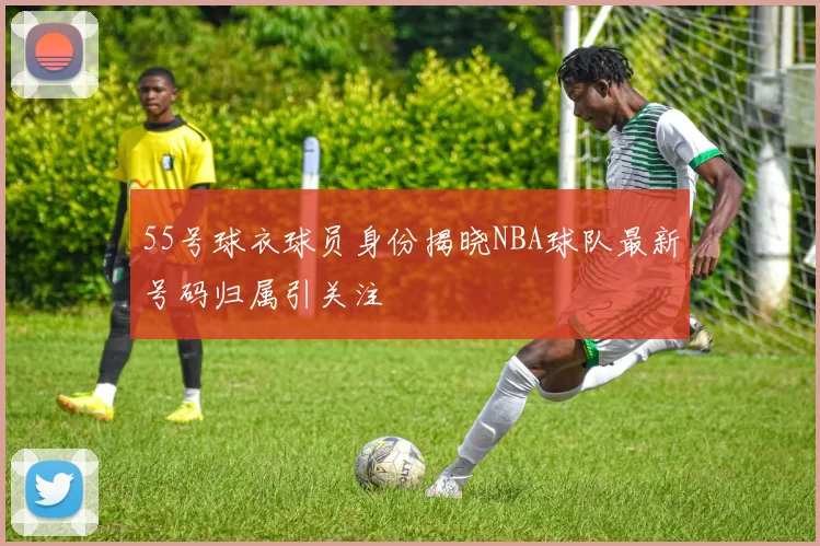 55号球衣球员身份揭晓NBA球队最新号码归属引关注