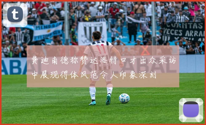 费迪南德称赞达洛特口才出众采访中展现得体风范令人印象深刻